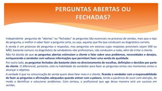 Independente perguntas de “abertas” ou “fechadas” às perguntas São essenciais no processo de vendas, mais que o tipo
de pergunta, o melhor é saber fazer a pergunta certa, ou seja, aquelas que lhe que conduzam ao diagnóstico correto.
A venda é um processo de perguntas e respostas, mas perguntas em excesso cujas respostas previsíveis sejam SIM ou
NÃO, bastante comuns no diagnóstico de vendedores não profissionais, não conduzem a nada, além de irritar o cliente.
Não há dúvida de que as perguntas abertas estimulam o cliente a falar sobre seus problemas, necessidades e desejos,
enriquecendo o vendedor com valiosas informações que permitam fazer uma venda de qualidade.
Por outro lado, as perguntas fechadas são bastante úteis no direcionamento de escolhas, definições e decisões por parte
do cliente. O diferencial, portanto, está na habilidade do vendedor para fazer as perguntas certas nos momentos certos e
alcançar o objetivo.
A verdade é que na comunicação de venda quem deve falar mais é o cliente, ficando o vendedor com a responsabilidade
de fazer as perguntas e afirmações adequadas quando estiver com a palavra, tendo a paciência de ouvir com atenção, de
modo a identificar e solucionar problemas. Com certeza, o profissional que age dessa maneira será um sucesso em
vendas.
PERGUNTAS ABERTAS OU
FECHADAS?
 