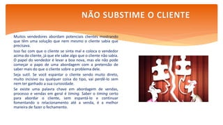 Muitos vendedores abordam potenciais clientes mostrando
que têm uma solução que nem mesmo o cliente sabia que
precisava.
Isso faz com que o cliente se sinta mal e coloca o vendedor
acima do cliente, já que ele sabe algo que o cliente não sabia.
O papel do vendedor é levar a boa nova, mas ele não pode
começar o papo de uma abordagem com a pretensão de
saber mais do que o cliente sobre o problema dele.
Seja sutil. Se você espantar o cliente sendo muito direto,
muito incisivo ou qualquer coisa do tipo, vai perdê-lo sem
nem ter ganhado a sua curiosidade.
Se existe uma palavra chave em abordagem de vendas,
processo e vendas em geral é timing. Saber o timing certo
para abordar o cliente, sem espantá-lo e continuar
fomentando o relacionamento até a venda, é a melhor
maneira de fazer o fechamento.
NÃO SUBSTIME O CLIENTE
 