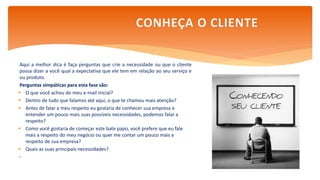 Aqui a melhor dica é faça perguntas que crie a necessidade ou que o cliente
possa dizer a você qual a expectativa que ele tem em relação ao seu serviço e
ou produto.
Perguntas simpáticas para esta fase são:
 O que você achou do meu e-mail inicial?
 Dentro de tudo que falamos até aqui, o que te chamou mais atenção?
 Antes de falar a meu respeito eu gostaria de conhecer sua empresa e
entender um pouco mais suas possíveis necessidades, podemos falar a
respeito?
 Como você gostaria de começar este bate papo, você prefere que eu fale
mais a respeito do meu negócio ou quer me contar um pouco mais a
respeito de sua empresa?
 Quais as suas principais necessidades?

CONHEÇA O CLIENTE
 