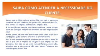 Vamos para os fatos, o cliente aceitou falar com você e, a primeira
coisa que ele quer saber não é o que você faz, nem como você faz,
mas como a sua empresa pode ajudar a empresa dele.
A sua solução precisa estar inserida no cenário do cliente, porque
assim ele consegue imaginar os benefícios de fazer negócios com
você.
Nunca, jamais, vá para uma reunião sem saber como o que você
vende pode ajudar o cliente a resolver os problemas dele.
Essa é uma maneira do cliente entender que você fez o dever de
casa e que sabe o impacto da solução de sua empresa ao seu
problema. Com isso, ele vai sentir mais confiança e, quem sabe,
acreditar que a sua empresa não quer apenas “empurrar um
contrato goela abaixo” dele.
SAIBA COMO ATENDER A NECESSIDADE DO
CLIENTE.
 