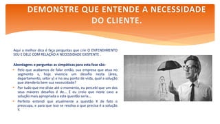 Aqui a melhor dica é faça perguntas que crie O ENTENDIMENTO
SEU E DELE COM RELAÇÃO A NECESSIDADE EXISTENTE .
Abordagens e perguntas as simpáticas para esta fase são:
 Pelo que acabamos de falar então, sua empresa que atua no
segmento x, hoje vivencia um desafio nesta (área,
departamento, setor y) e no seu ponto de vista, qual a solução
que atenderia bem sua necessidade?
 Por tudo que me disse até o momento, eu percebi que um dos
seus maiores desafios é de... E eu creio que neste caso a
solução mais apropriada a esta questão seria...
 Perfeito entendi que atualmente a questão X de fato o
preocupa, e para que isso se resolva o que precisa é a solução
Y.
DEMONSTRE QUE ENTENDE A NECESSIDADE
DO CLIENTE.
 