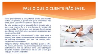 Muito provavelmente o seu potencial cliente sabe quanto
custa o seu produto, o que ele tem que a concorrência não
tem e, o que a concorrência tem que ele não tem.
Ou seja, provavelmente, o potencial cliente já sabe tudo o
que a sua empresa faz e o seu discurso de vendas está
comprometido. A não ser que você comece dizendo coisas
que não seja possível ele saber apenas com as pesquisas que
ele com certeza fará!
Portanto, esqueça o “discurso batido” e diga coisas sobre a
empresa dele, sobre o problema dele e sobre os desafios que
ele enfrenta diariamente que nem ele mesmo saiba.
Desperte a curiosidade dele.
Não perca o tempo do seu cliente dizendo o que ele já sabe.
Até porque, ele contrata a sua empresa para que ela resolva
problemas que nem ele sabia que tinha. É essa abordagem
de vendas focada no problema que ele não sabe se tem, que
a equipe de vendas precisa ter.
FALE O QUE O CLIENTE NÃO SABE.
 
