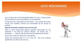 Aqui a melhor dica é LEVE NOVIDADES PARA ELE, assim o cliente saberá
que está atento as suas necessidades e ao seu segmento.
É importante dar informações que favoreçam a sua solução de vendas,
vincule uma novidade ,criando uma necessidade do seu serviço ou
produto.
Algumas afirmações simpáticas para esta fase são:
Sabe eu estive pesquisando algumas questões relacionados ao seu
segmento e um dado me chamou atenção... De acordo com a
associação ....... Mais de 10% das empresas (do segmento do cliente)...
Nossa como vocês tem lidado com a questão de...
Diante dos acontecimentos X, Y, Z o setor de... Teve uma mudança
significativa nos últimos três anos de...
LEVE NOVIDADES
 