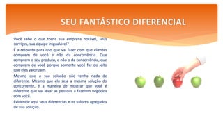 Você sabe o que torna sua empresa notável, seus
serviços, sua equipe inigualável?
É a resposta para isso que vai fazer com que clientes
comprem de você e não da concorrência. Que
comprem o seu produto, e não o da concorrência, que
comprem de você porque somente você faz do jeito
que eles valorizam.
Mesmo que a sua solução não tenha nada de
diferente. Mesmo que ela seja a mesma solução do
concorrente, é a maneira de mostrar que você é
diferente que vai levar as pessoas a fazerem negócios
com você.
Evidencie aqui seus diferencias e os valores agregados
de sua solução.
SEU FANTÁSTICO DIFERENCIAL
 