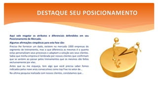 Aqui vale resgatar os atributos e diferenciais defendidos em seu
Posicionamento de Mercado.
Algumas afirmações simpáticas para esta fase são:
Preciso lhe fornecer um dado, existem no mercado 1000 empresas do
segmento de treinamento, mas o que diferencia as mesmas é o quanto
estas personalizam seus processos e adaptam a solução aos seus clientes.
Sabia que minha empresa é lembrada por nossos clientes que confirmam
que se sentem ao passar pelos treinamentos que os mesmos são feitos
exclusivamente por eles.
Antes que eu me esqueça, tem algo que você precisa saber fomos
indicados pelos nove anos consecutivos como top Five no setor de...
Na ultima pesquisa realizada com nossos clientes, constatamos que...
DESTAQUE SEU POSICIONAMENTO
 