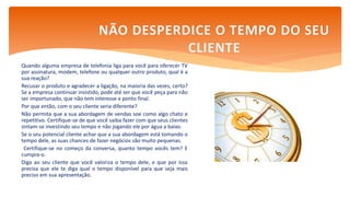 Quando alguma empresa de telefonia liga para você para oferecer TV
por assinatura, modem, telefone ou qualquer outro produto, qual é a
sua reação?
Recusar o produto e agradecer a ligação, na maioria das vezes, certo?
Se a empresa continuar insistido, pode até ser que você peça para não
ser importunado, que não tem interesse e ponto final.
Por que então, com o seu cliente seria diferente?
Não permita que a sua abordagem de vendas soe como algo chato e
repetitivo. Certifique-se de que você saiba fazer com que seus clientes
sintam-se investindo seu tempo e não jogando ele por água a baixo.
Se o seu potencial cliente achar que a sua abordagem está tomando o
tempo dele, as suas chances de fazer negócios são muito pequenas.
Certifique-se no começo da conversa, quanto tempo vocês tem? E
cumpra-o.
Diga ao seu cliente que você valoriza o tempo dele, e que por isso
precisa que ele te diga qual o tempo disponível para que seja mais
preciso em sua apresentação.
NÃO DESPERDICE O TEMPO DO SEU
CLIENTE
 