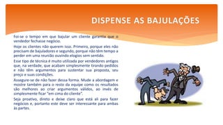 Foi-se o tempo em que bajular um cliente garantia que o
vendedor fechasse negócio.
Hoje os clientes não querem isso. Primeiro, porque eles não
precisam de bajuladores e segundo, porque não têm tempo a
perder em uma reunião ouvindo elogios sem sentido.
Esse tipo de técnica é muito utilizada por vendedores antigos
que, na verdade, que acabam simplesmente tirando pedidos
e não têm argumentos para sustentar sua proposta, seu
preço e suas condições.
Assegure-se de não fazer dessa forma. Mude a abordagem e
mostre também para o resto da equipe como os resultados
são melhores ao criar argumentos válidos, ao invés de
simplesmente ficar “em cima do cliente”.
Seja proativo, direto e deixe claro que está ali para fazer
negócios e, portanto este deve ser interessante para ambas
às partes.
DISPENSE AS BAJULAÇÕES
 