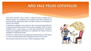 Falar pelos cotovelos, não é vender e engana-se quem acredita que as
pessoas gostam de vendedores que parecem que falam bastante. As
pessoas querem espaço para expor suas ideias, fazerem suas perguntas e
tirarem suas dúvidas.
A definição de diálogo é uma conversa, não uma pessoa apenas falando.
O potencial cliente precisa falar mais do que o vendedor. Toda vez que o
vendedor abrir a boca precisa ser para algo estritamente necessário,
sempre para perguntas pertinentes, ou responder de maneira sincera e
verdadeira as dúvidas do cliente.
Lembre-se: a regra número 1 da equipe de vendas precisa ser: falar pouco
e escutar muito para poder fazer as perguntas certas na hora certa.
Pare de falar. Contente-se em ouvir e fazer as perguntas certas.
NÃO FALE PELOS COTOVELOS
 