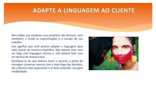 Nem todos que compram seus produtos são técnicos, nem
conhecem a fundo as especificações e o escopo do seu
trabalho.
Isso significa que você precise adaptar a linguagem para
cada cliente de maneira específica. Não adianta falar com
um leigo com linguagem técnica e, não adianta falar com
um técnico de maneira rasa.
Certifique-se de que domina tanto o assunto a ponto de
conseguir conversar mesmo com o mais leigo das decisões,
até o técnico mais especialista e se fazer entender. Isso gera
credibilidade.
ADAPTE A LINGUAGEM AO CLIENTE
 