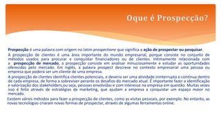 Prospecção é uma palavra com origem no latim prospectione que significa a ação de prospectar ou pesquisar.
A prospecção de clientes é uma área importante do mundo empresarial, porque consiste no conjunto de
métodos usados para procurar e conquistar financiadores ou de clientes. Intimamente relacionada com
a prospecção de mercado, a prospecção consiste em analisar minuciosamente e estudar as oportunidades
oferecidas pelo mercado. Em inglês, a palavra prospect descreve no contexto empresarial uma pessoa ou
empresa que poderá ser um cliente de uma empresa.
A prospecção de clientes identifica clientes potenciais, e deveria ser uma atividade ininterrupta e contínua dentro
de cada empresa, de forma a sobreviver perante os desafios do mercado atual. É importante fazer a identificação
e valorização dos stakeholders,ou seja, pessoas envolvidas e com interesse na empresa em questão. Muitas vezes
isso é feito através de estratégias de marketing, que ajudam a empresa a conquistar um espaço maior no
mercado.
Existem vários métodos para fazer a prospecção de clientes, como as visitas pessoais, por exemplo. No entanto, as
novas tecnologias criaram novas formas de prospectar, através de algumas ferramentas online.
 