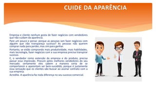 Empresa e cliente nenhum gosta de fazer negócios com vendedores
que não cuidam da aparência.
Pare um pouco e pense: porque as pessoas iam fazer negócios com
alguém que não transpareça sucesso? As pessoas não querem
comprar nada para perder, mas sim para ganhar.
Portanto, se estão comprando mais produtividade, mais habilidades,
mais tecnologia, fazer negócios com a sua empresa precisa transpirar
sucesso.
E, o vendedor como extensão da empresa e do produto, precisa
passar essa impressão. Procure pelos melhores vendedores do seu
mercado: certamente eles sabem a maneira certa de se
comportarem e aparentam ser bem-sucedido, porque é justamente
essa sensação que os clientes vão buscar ao assinar contrato com a
sua empresa.
Acredite. A aparência faz toda diferença no seu sucesso comercial.
CUIDE DA APARÊNCIA
 