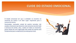 O Estado emocional em que o vendedor se encontra no
momento da venda é um fator super. Importante para o
sucesso da mesma.
Positividade, motivação, estado de espirito vencedor, são
estados emocionais que deveriam estar presente durante todo
o processo de vendas, aliás, a todos em todos os momentos,
porem diante de uma negociação este estado de espírito será
fundamental para o andamento da venda pense nisso.
CUIDE DO ESTADO EMOCIONAL
 