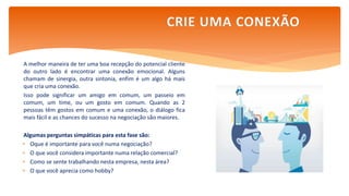 A melhor maneira de ter uma boa recepção do potencial cliente
do outro lado é encontrar uma conexão emocional. Alguns
chamam de sinergia, outra sintonia, enfim é um algo há mais
que cria uma conexão.
Isso pode significar um amigo em comum, um passeio em
comum, um time, ou um gosto em comum. Quando as 2
pessoas têm gostos em comum e uma conexão, o diálogo fica
mais fácil e as chances do sucesso na negociação são maiores.
Algumas perguntas simpáticas para esta fase são:
 Oque é importante para você numa negociação?
 O que você considera importante numa relação comercial?
 Como se sente trabalhando nesta empresa, nesta área?
 O que você aprecia como hobby?
CRIE UMA CONEXÃO
 
