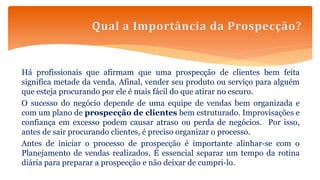 Há profissionais que afirmam que uma prospecção de clientes bem feita
significa metade da venda. Afinal, vender seu produto ou serviço para alguém
que esteja procurando por ele é mais fácil do que atirar no escuro.
O sucesso do negócio depende de uma equipe de vendas bem organizada e
com um plano de prospecção de clientes bem estruturado. Improvisações e
confiança em excesso podem causar atraso ou perda de negócios. Por isso,
antes de sair procurando clientes, é preciso organizar o processo.
Antes de iniciar o processo de prospecção é importante alinhar-se com o
Planejamento de vendas realizados. É essencial separar um tempo da rotina
diária para preparar a prospecção e não deixar de cumpri-lo.
 