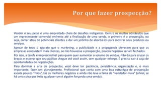 Vender o seu peixe é uma empreitada cheia de desafios instigantes. Dentre os muitos obstáculos que
um representante comercial enfrenta até a finalização de uma venda, o primeiro é a prospecção, ou
seja, correr atrás de potenciais clientes e dar um jeitinho de abordá-los para mostrar seus produtos ou
serviços.
Apesar de todo o aparato que o marketing, a publicidade e a propaganda oferecem para que as
empresas conquistem mais clientes, se não houvesse a prospecção, poucos negócios seriam fechados.
Por isso, a tarefa é imprescindível para quem quer aumentar o volume de vendas. Não dá para cruzar os
braços e esperar que seu público chegue até você assim, sem qualquer esforço. É preciso sair à caça de
oportunidades de negociações.
Para dominar a arte de prospectar, você deve ter paciência, persistência, organização e, o mais
importante, fazer um planejamento. Profissional que conta com uma boa estratégia de prospecção
escuta poucos “nãos”, faz os melhores negócios e ainda não leva a fama de “vendedor mala” (afinal, se
há uma coisa que irrita qualquer um é alguém forçando uma venda).
 