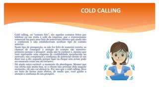 Cold calling, ou “contato frio”, são aqueles contatos feitos por
telefone ou em visita à sede da empresa, que o representante
comercial faz para uma lista de potenciais clientes que ainda não
o conhecem e não estabeleceram nenhum tipo de contato
anterior.
Neste tipo de prospecção, se não for feita de maneira correta, as
chances de conseguir a atenção do contato são menores:
primeiro porque o prospect ainda não te conhece e, mesmo que
você represente uma empresa de credibilidade reconhecida no
mercado, não conquistará a confiança do potencial cliente só em
dizer isso a ele; segundo porque ligar ou chegar sem avisar pode
ser encarado como um ato invasivo.
Há ainda outra variável: o momento da abordagem. Mesmo que
sua oferta seja muito boa, se o cliente não precisar dela naquele
momento, ele não vai abraçá-la. Por isso que o cold calling, deve
ser feito de forma mais efetiva, de modo que, você ganhe a
atenção e confiança do seu prospect.
COLD CALLING
 