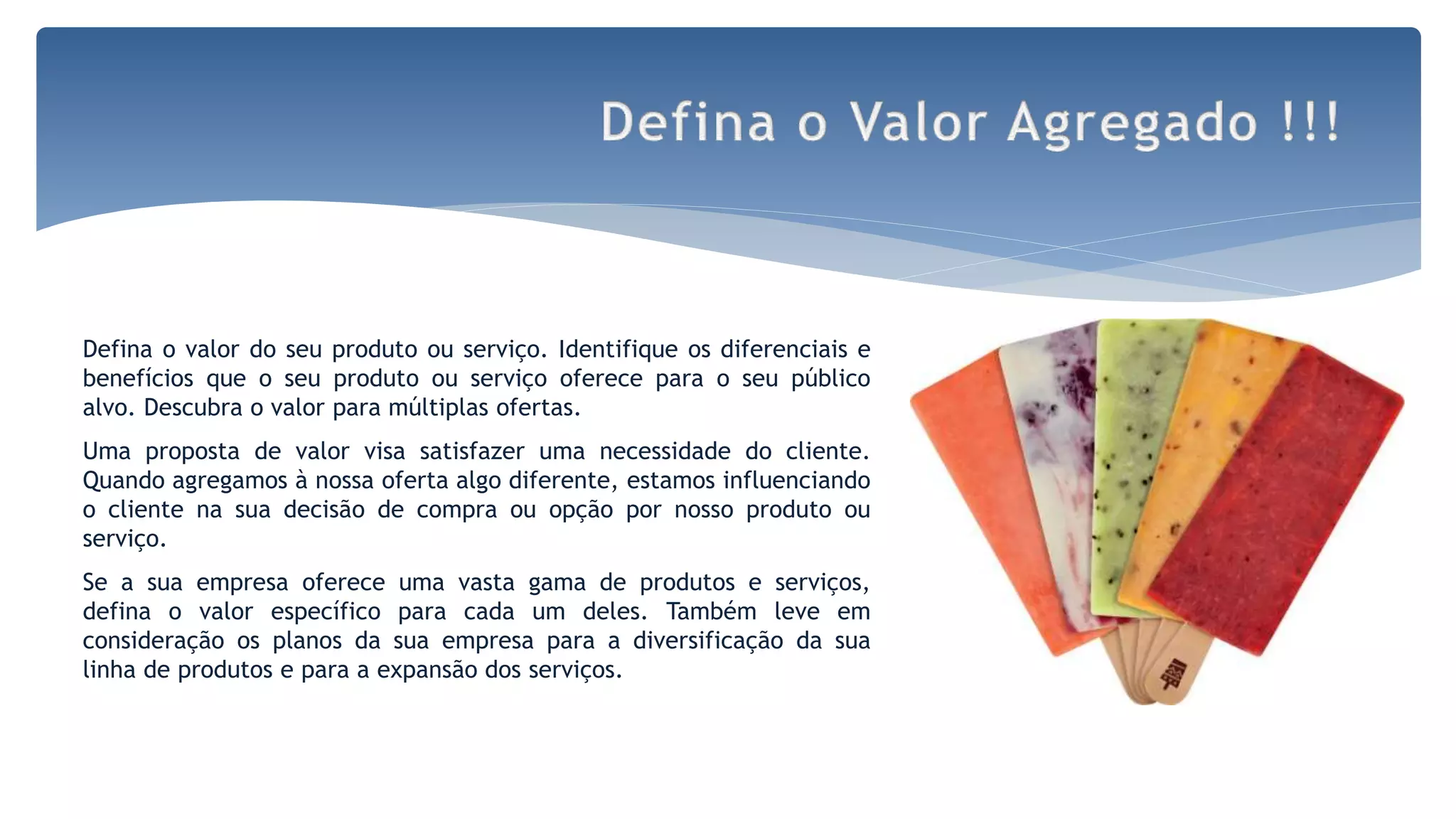 Defina o valor do seu produto ou serviço. Identifique os diferenciais e
benefícios que o seu produto ou serviço oferece para o seu público
alvo. Descubra o valor para múltiplas ofertas.
Uma proposta de valor visa satisfazer uma necessidade do cliente.
Quando agregamos à nossa oferta algo diferente, estamos influenciando
o cliente na sua decisão de compra ou opção por nosso produto ou
serviço.
Se a sua empresa oferece uma vasta gama de produtos e serviços,
defina o valor específico para cada um deles. Também leve em
consideração os planos da sua empresa para a diversificação da sua
linha de produtos e para a expansão dos serviços.
 