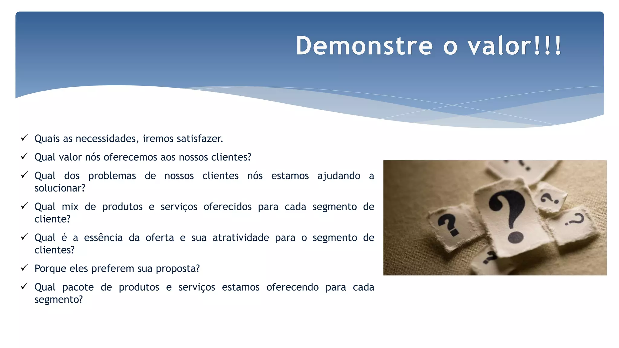 Por Claudia Dias
 Quais as necessidades, iremos satisfazer.
 Qual valor nós oferecemos aos nossos clientes?
 Qual dos problemas de nossos clientes nós estamos ajudando a
solucionar?
 Qual mix de produtos e serviços oferecidos para cada segmento de
cliente?
 Qual é a essência da oferta e sua atratividade para o segmento de
clientes?
 Porque eles preferem sua proposta?
 Qual pacote de produtos e serviços estamos oferecendo para cada
segmento?
Demonstre o valor!!!
 