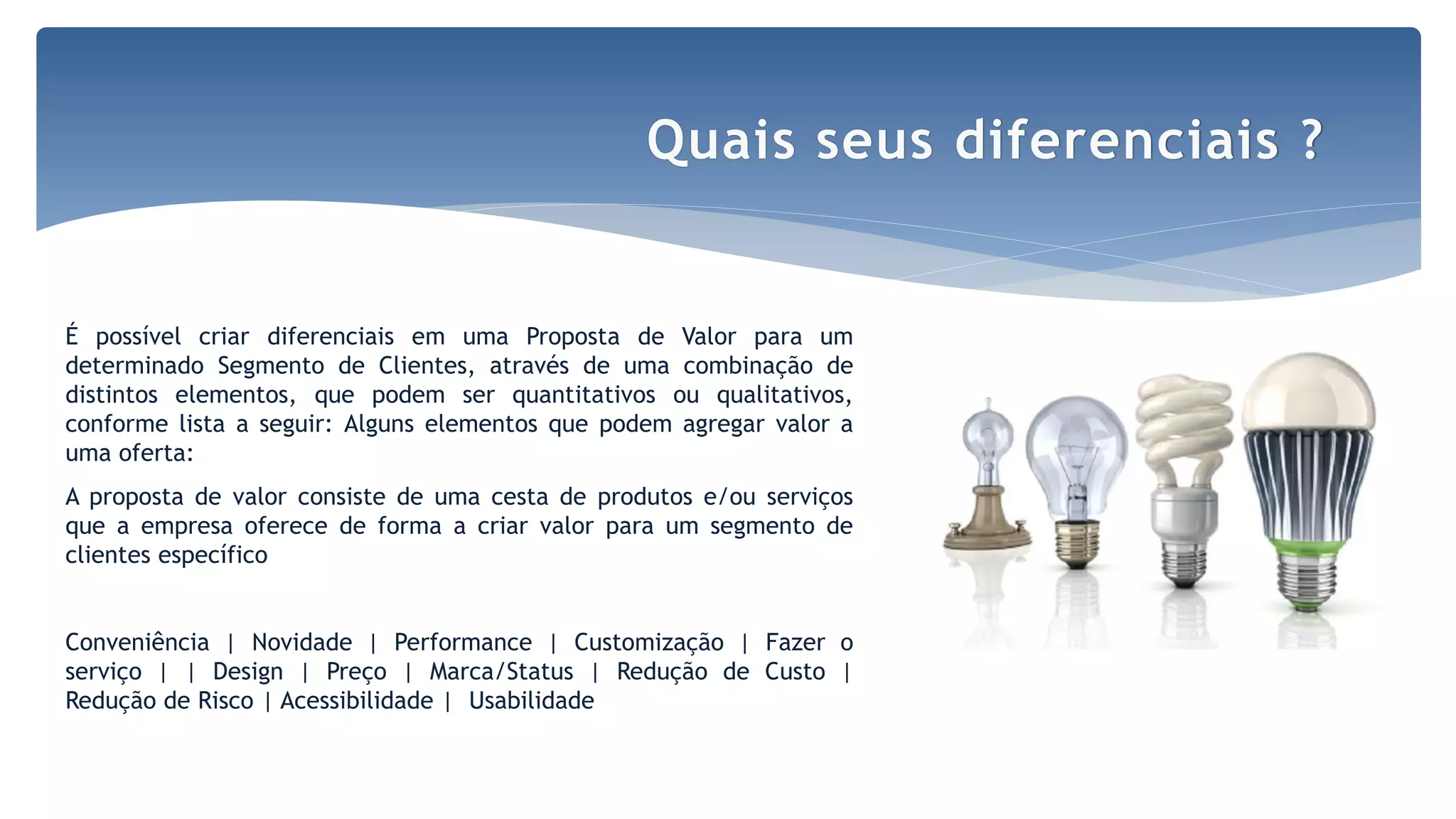 Por Claudia Dias
É possível criar diferenciais em uma Proposta de Valor para um
determinado Segmento de Clientes, através de uma combinação de
distintos elementos, que podem ser quantitativos ou qualitativos,
conforme lista a seguir: Alguns elementos que podem agregar valor a
uma oferta:
A proposta de valor consiste de uma cesta de produtos e/ou serviços
que a empresa oferece de forma a criar valor para um segmento de
clientes específico
Conveniência | Novidade | Performance | Customização | Fazer o
serviço | | Design | Preço | Marca/Status | Redução de Custo |
Redução de Risco | Acessibilidade | Usabilidade
Quais seus diferenciais ?
 