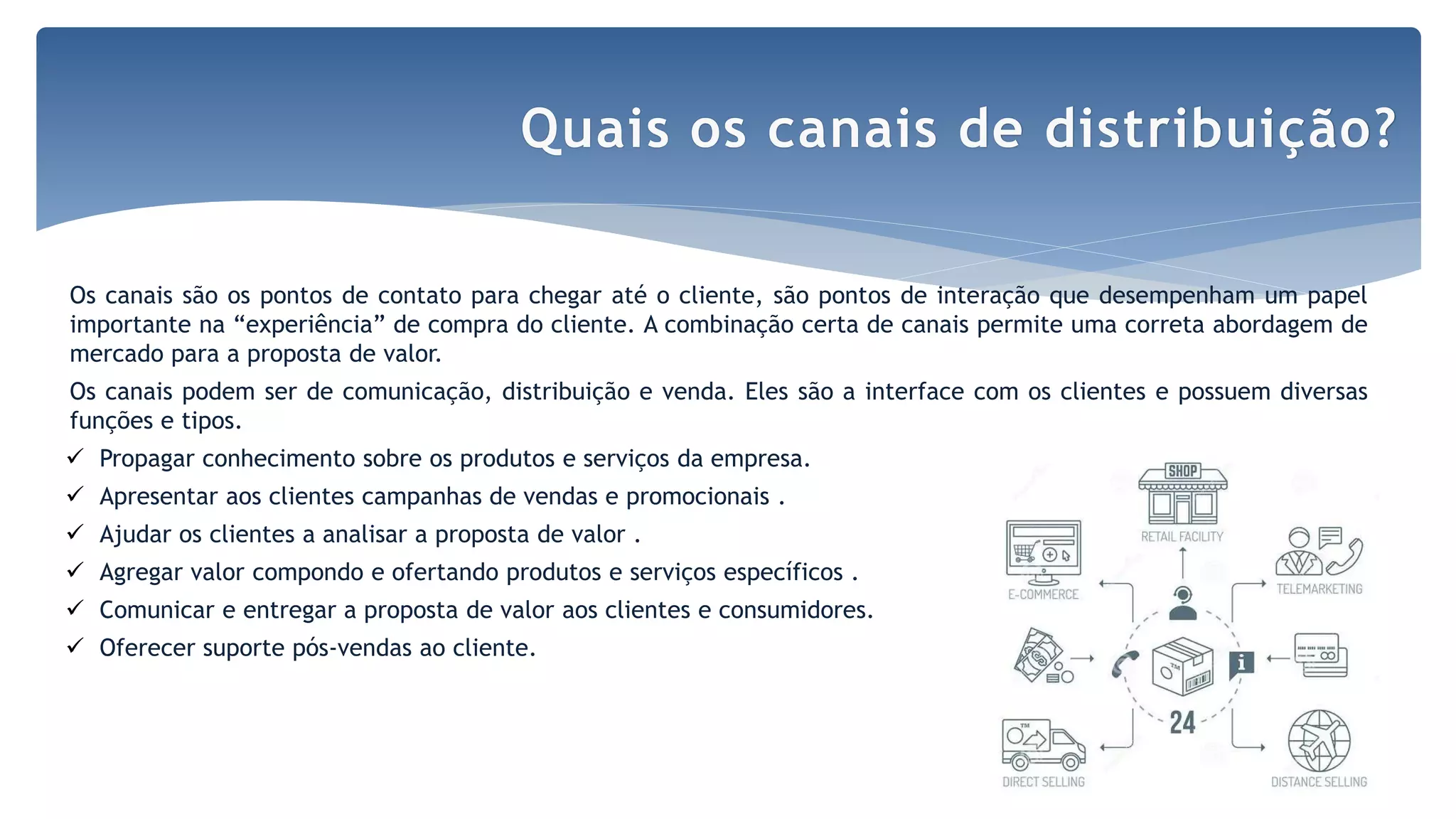 Os canais são os pontos de contato para chegar até o cliente, são pontos de interação que desempenham um papel
importante na “experiência” de compra do cliente. A combinação certa de canais permite uma correta abordagem de
mercado para a proposta de valor.
Os canais podem ser de comunicação, distribuição e venda. Eles são a interface com os clientes e possuem diversas
funções e tipos.
 Propagar conhecimento sobre os produtos e serviços da empresa.
 Apresentar aos clientes campanhas de vendas e promocionais .
 Ajudar os clientes a analisar a proposta de valor .
 Agregar valor compondo e ofertando produtos e serviços específicos .
 Comunicar e entregar a proposta de valor aos clientes e consumidores.
 Oferecer suporte pós-vendas ao cliente.
Quais os canais de distribuição?
 