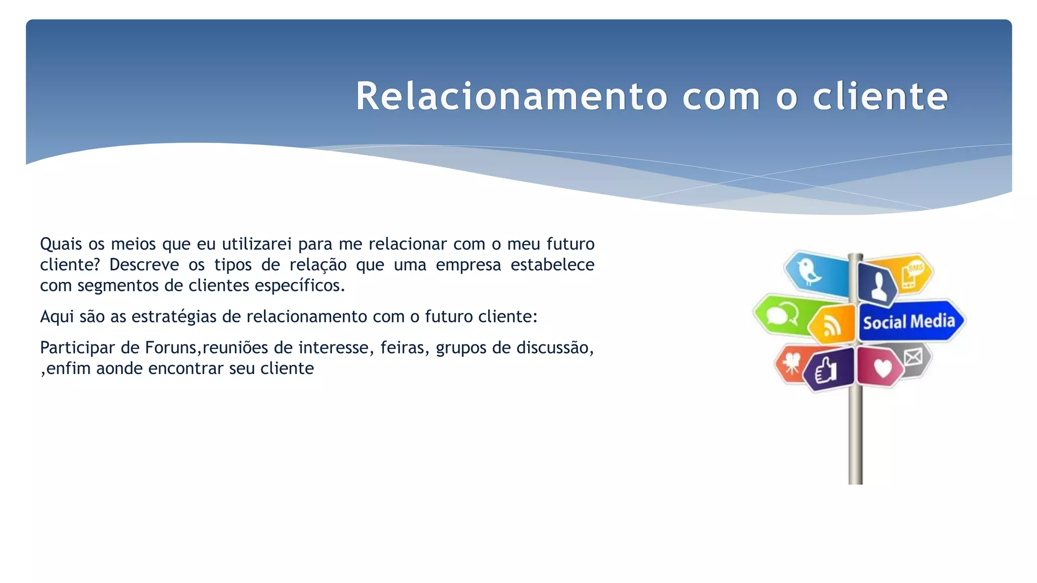 Quais os meios que eu utilizarei para me relacionar com o meu futuro
cliente? Descreve os tipos de relação que uma empresa estabelece
com segmentos de clientes específicos.
Aqui são as estratégias de relacionamento com o futuro cliente:
Participar de Foruns,reuniões de interesse, feiras, grupos de discussão,
,enfim aonde encontrar seu cliente
Relacionamento com o cliente
 