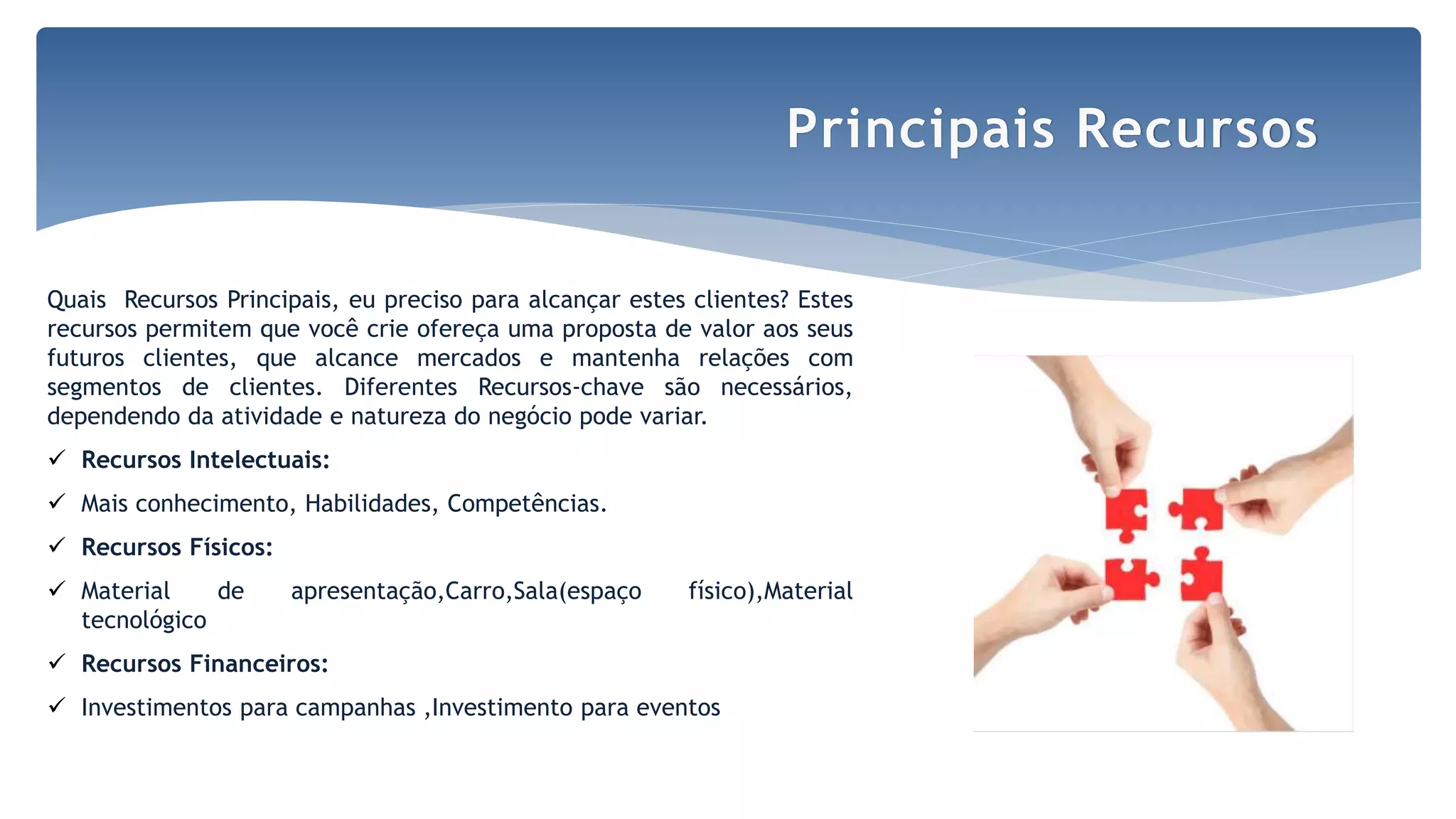 Quais Recursos Principais, eu preciso para alcançar estes clientes? Estes
recursos permitem que você crie ofereça uma proposta de valor aos seus
futuros clientes, que alcance mercados e mantenha relações com
segmentos de clientes. Diferentes Recursos-chave são necessários,
dependendo da atividade e natureza do negócio pode variar.
 Recursos Intelectuais:
 Mais conhecimento, Habilidades, Competências.
 Recursos Físicos:
 Material de apresentação,Carro,Sala(espaço físico),Material
tecnológico
 Recursos Financeiros:
 Investimentos para campanhas ,Investimento para eventos
Principais Recursos
 