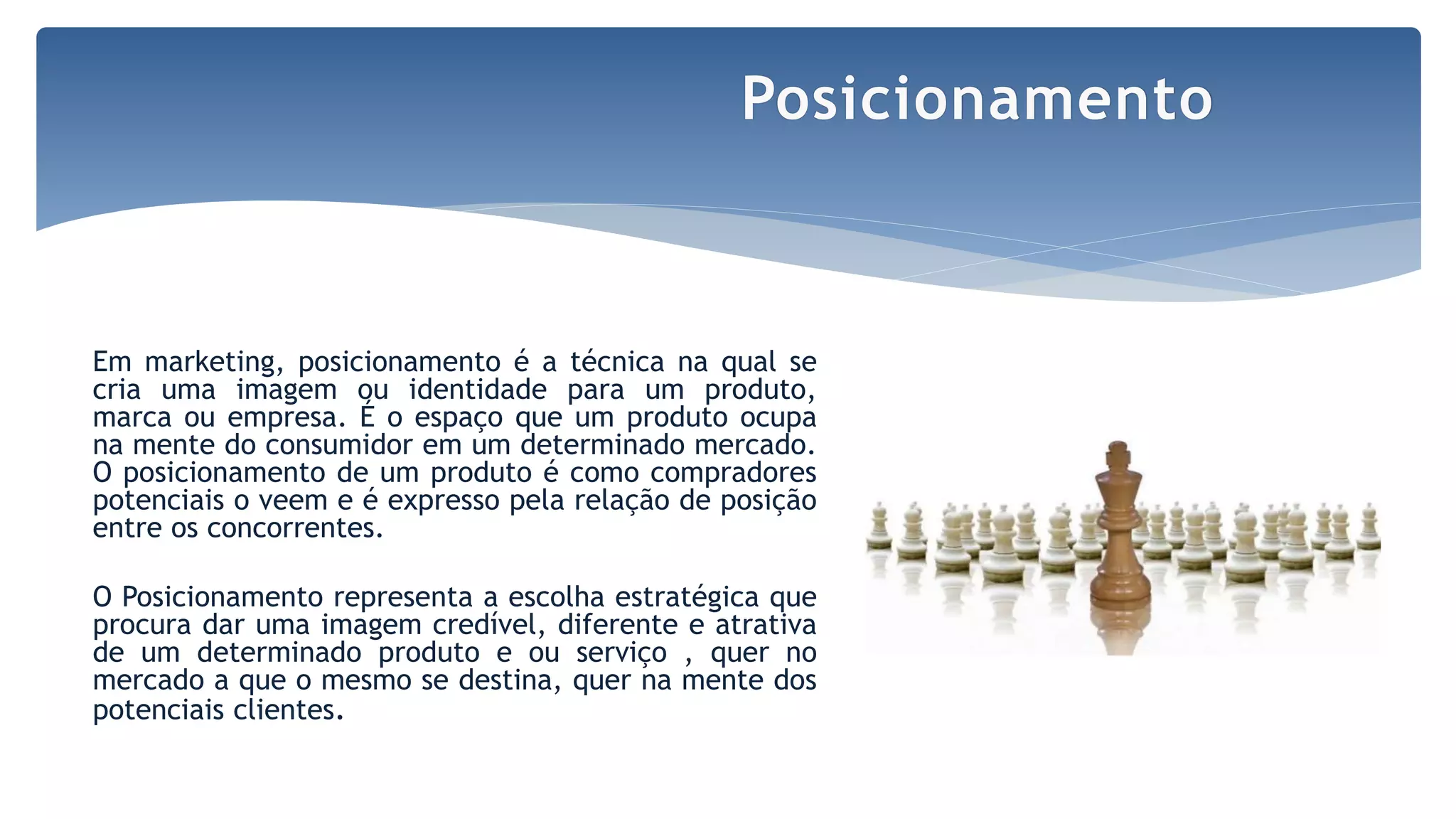 Em marketing, posicionamento é a técnica na qual se
cria uma imagem ou identidade para um produto,
marca ou empresa. É o espaço que um produto ocupa
na mente do consumidor em um determinado mercado.
O posicionamento de um produto é como compradores
potenciais o veem e é expresso pela relação de posição
entre os concorrentes.
O Posicionamento representa a escolha estratégica que
procura dar uma imagem credível, diferente e atrativa
de um determinado produto e ou serviço , quer no
mercado a que o mesmo se destina, quer na mente dos
potenciais clientes.
Posicionamento
 