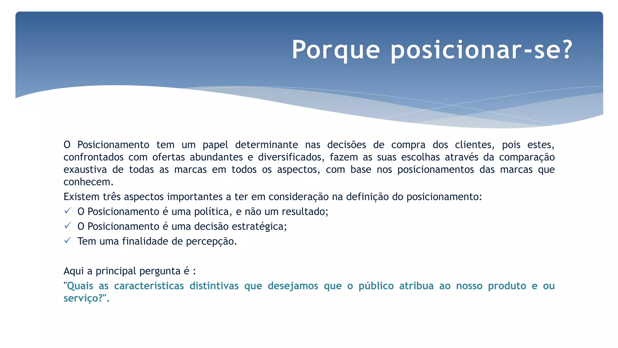 O Posicionamento tem um papel determinante nas decisões de compra dos clientes, pois estes,
confrontados com ofertas abundantes e diversificados, fazem as suas escolhas através da comparação
exaustiva de todas as marcas em todos os aspectos, com base nos posicionamentos das marcas que
conhecem.
Existem três aspectos importantes a ter em consideração na definição do posicionamento:
 O Posicionamento é uma política, e não um resultado;
 O Posicionamento é uma decisão estratégica;
 Tem uma finalidade de percepção.
Aqui a principal pergunta é :
"Quais as características distintivas que desejamos que o público atribua ao nosso produto e ou
serviço?".
Porque posicionar-se?
 