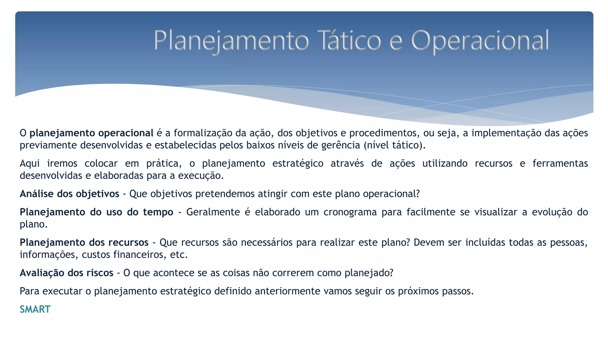 O planejamento operacional é a formalização da ação, dos objetivos e procedimentos, ou seja, a implementação das ações
previamente desenvolvidas e estabelecidas pelos baixos níveis de gerência (nível tático).
Aqui iremos colocar em prática, o planejamento estratégico através de ações utilizando recursos e ferramentas
desenvolvidas e elaboradas para a execução.
Análise dos objetivos - Que objetivos pretendemos atingir com este plano operacional?
Planejamento do uso do tempo - Geralmente é elaborado um cronograma para facilmente se visualizar a evolução do
plano.
Planejamento dos recursos - Que recursos são necessários para realizar este plano? Devem ser incluídas todas as pessoas,
informações, custos financeiros, etc.
Avaliação dos riscos - O que acontece se as coisas não correrem como planejado?
Para executar o planejamento estratégico definido anteriormente vamos seguir os próximos passos.
SMART
 