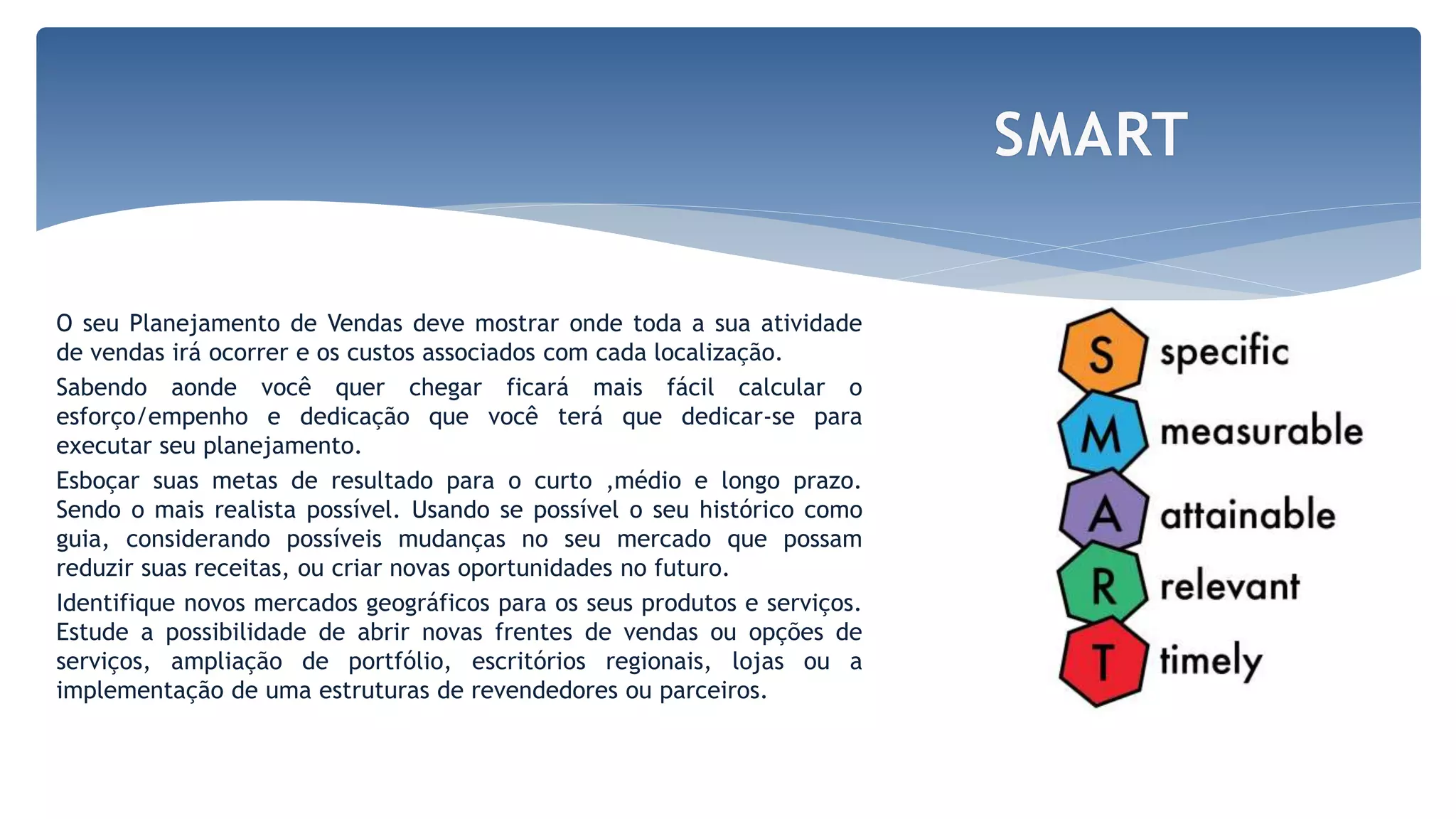 O seu Planejamento de Vendas deve mostrar onde toda a sua atividade
de vendas irá ocorrer e os custos associados com cada localização.
Sabendo aonde você quer chegar ficará mais fácil calcular o
esforço/empenho e dedicação que você terá que dedicar-se para
executar seu planejamento.
Esboçar suas metas de resultado para o curto ,médio e longo prazo.
Sendo o mais realista possível. Usando se possível o seu histórico como
guia, considerando possíveis mudanças no seu mercado que possam
reduzir suas receitas, ou criar novas oportunidades no futuro.
Identifique novos mercados geográficos para os seus produtos e serviços.
Estude a possibilidade de abrir novas frentes de vendas ou opções de
serviços, ampliação de portfólio, escritórios regionais, lojas ou a
implementação de uma estruturas de revendedores ou parceiros.
SMART
 