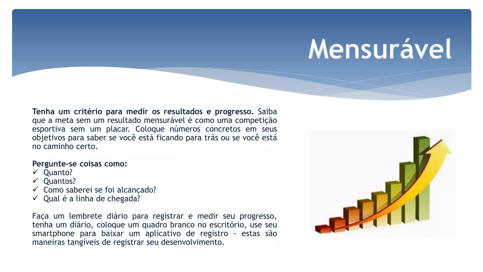 Tenha um critério para medir os resultados e progresso. Saiba
que a meta sem um resultado mensurável é como uma competição
esportiva sem um placar. Coloque números concretos em seus
objetivos para saber se você está ficando para trás ou se você está
no caminho certo.
Pergunte-se coisas como:
 Quanto?
 Quantos?
 Como saberei se foi alcançado?
 Qual é a linha de chegada?
Faça um lembrete diário para registrar e medir seu progresso,
tenha um diário, coloque um quadro branco no escritório, use seu
smartphone para baixar um aplicativo de registro - estas são
maneiras tangíveis de registrar seu desenvolvimento.
 