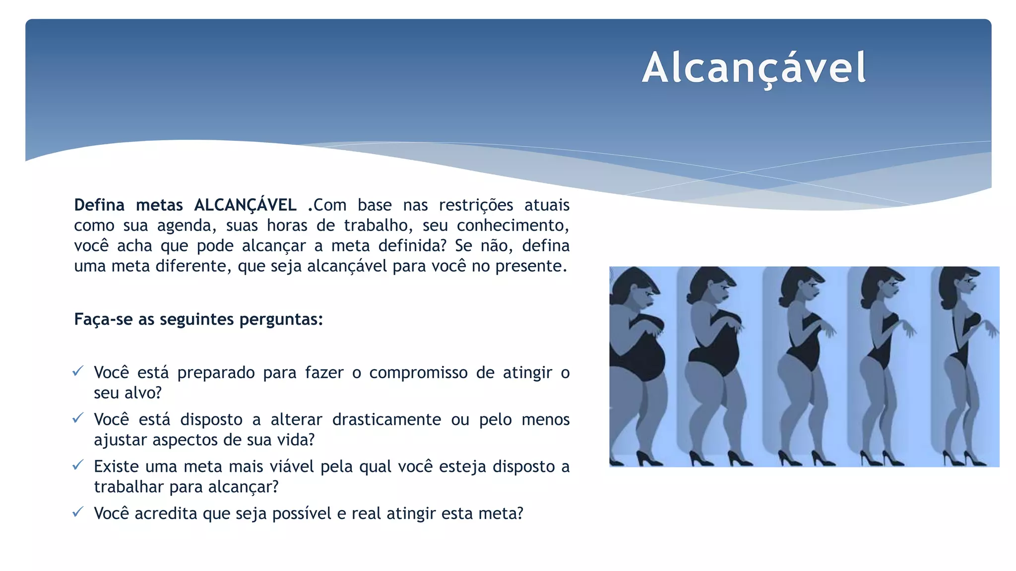 Defina metas ALCANÇÁVEL .Com base nas restrições atuais
como sua agenda, suas horas de trabalho, seu conhecimento,
você acha que pode alcançar a meta definida? Se não, defina
uma meta diferente, que seja alcançável para você no presente.
Faça-se as seguintes perguntas:
 Você está preparado para fazer o compromisso de atingir o
seu alvo?
 Você está disposto a alterar drasticamente ou pelo menos
ajustar aspectos de sua vida?
 Existe uma meta mais viável pela qual você esteja disposto a
trabalhar para alcançar?
 Você acredita que seja possível e real atingir esta meta?
Alcançável
 