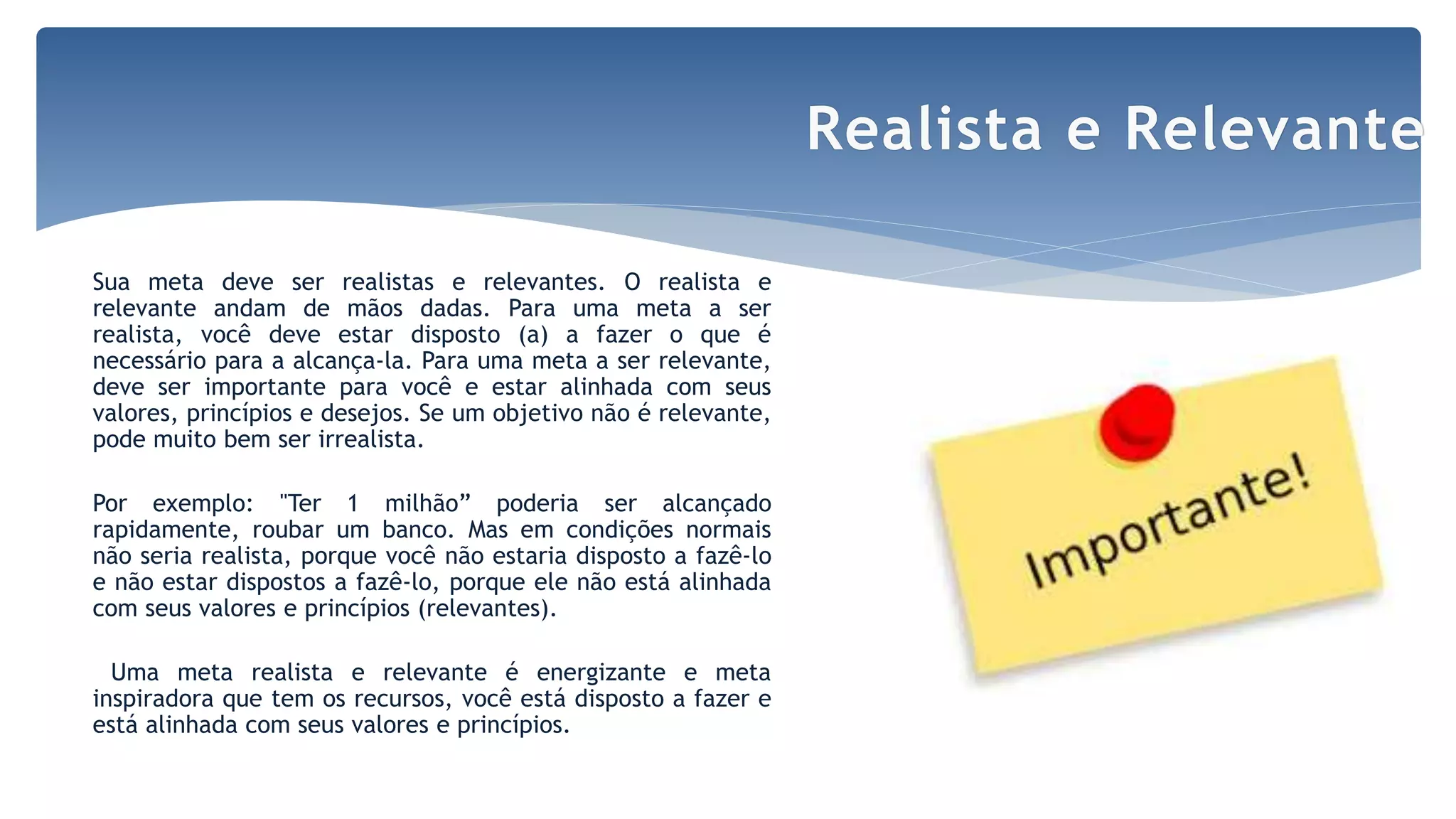 Sua meta deve ser realistas e relevantes. O realista e
relevante andam de mãos dadas. Para uma meta a ser
realista, você deve estar disposto (a) a fazer o que é
necessário para a alcança-la. Para uma meta a ser relevante,
deve ser importante para você e estar alinhada com seus
valores, princípios e desejos. Se um objetivo não é relevante,
pode muito bem ser irrealista.
Por exemplo: "Ter 1 milhão” poderia ser alcançado
rapidamente, roubar um banco. Mas em condições normais
não seria realista, porque você não estaria disposto a fazê-lo
e não estar dispostos a fazê-lo, porque ele não está alinhada
com seus valores e princípios (relevantes).
Uma meta realista e relevante é energizante e meta
inspiradora que tem os recursos, você está disposto a fazer e
está alinhada com seus valores e princípios.
Realista e Relevante
 