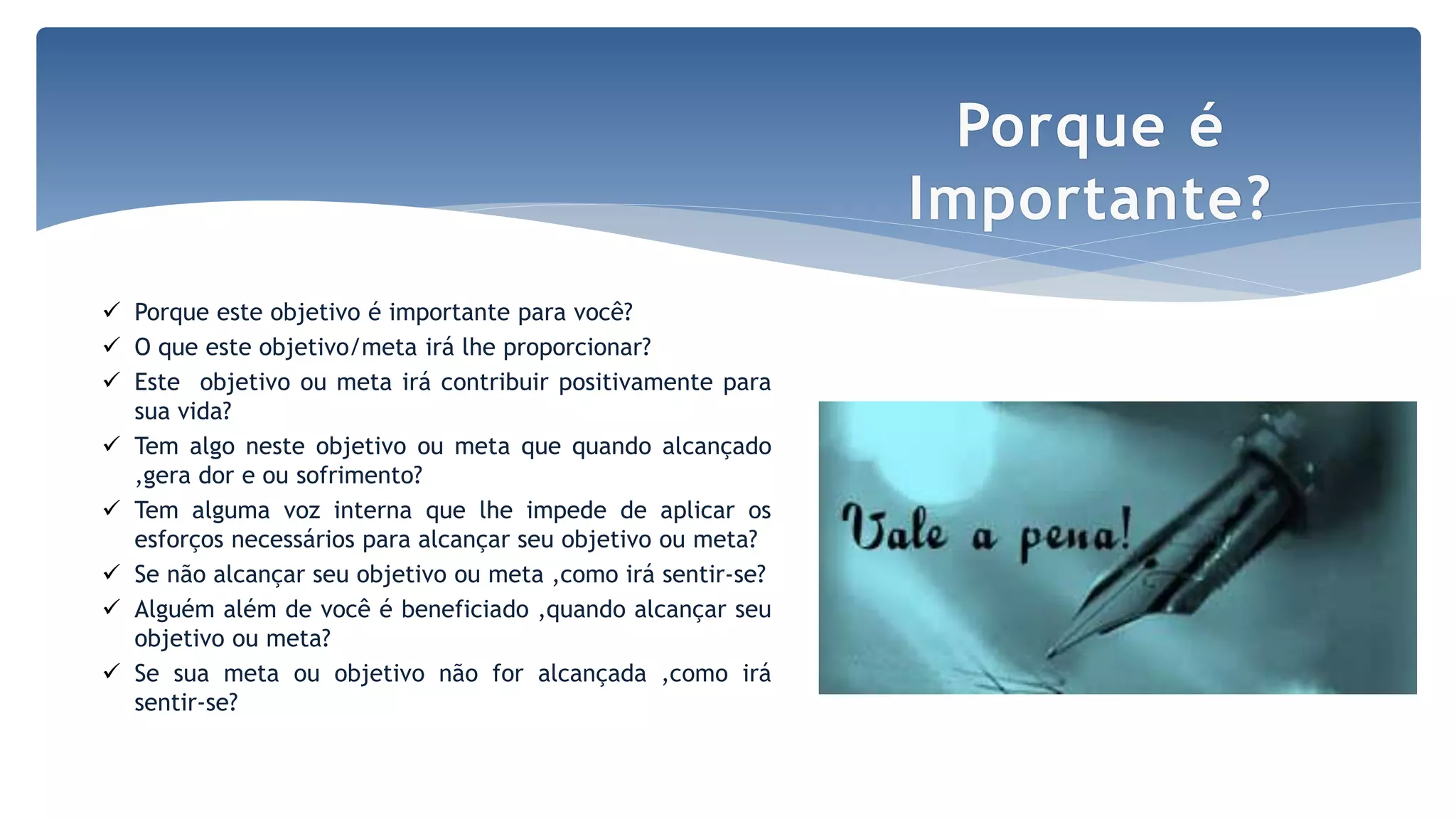  Porque este objetivo é importante para você?
 O que este objetivo/meta irá lhe proporcionar?
 Este objetivo ou meta irá contribuir positivamente para
sua vida?
 Tem algo neste objetivo ou meta que quando alcançado
,gera dor e ou sofrimento?
 Tem alguma voz interna que lhe impede de aplicar os
esforços necessários para alcançar seu objetivo ou meta?
 Se não alcançar seu objetivo ou meta ,como irá sentir-se?
 Alguém além de você é beneficiado ,quando alcançar seu
objetivo ou meta?
 Se sua meta ou objetivo não for alcançada ,como irá
sentir-se?
Porque é
Importante?
 