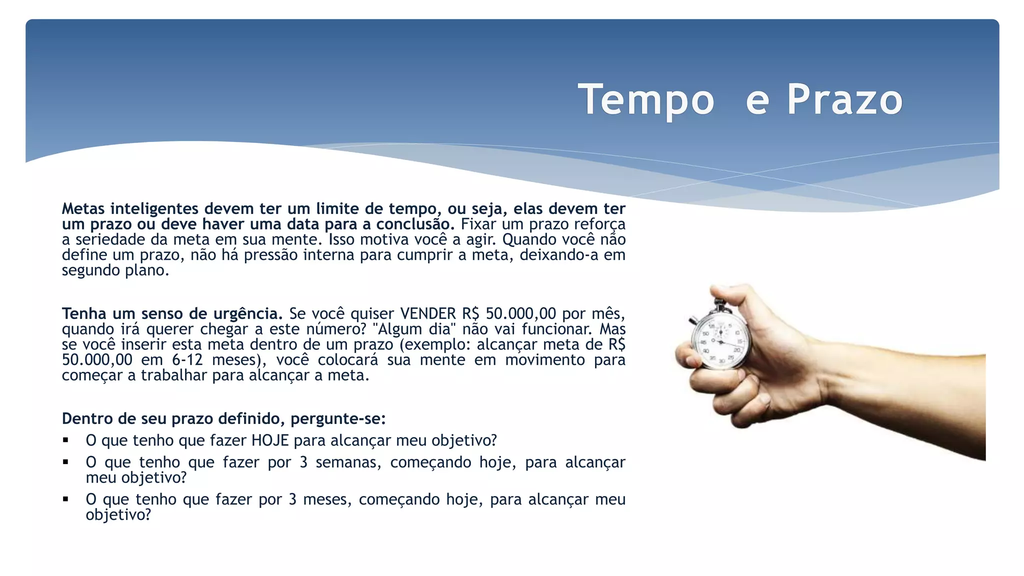 Metas inteligentes devem ter um limite de tempo, ou seja, elas devem ter
um prazo ou deve haver uma data para a conclusão. Fixar um prazo reforça
a seriedade da meta em sua mente. Isso motiva você a agir. Quando você não
define um prazo, não há pressão interna para cumprir a meta, deixando-a em
segundo plano.
Tenha um senso de urgência. Se você quiser VENDER R$ 50.000,00 por mês,
quando irá querer chegar a este número? "Algum dia" não vai funcionar. Mas
se você inserir esta meta dentro de um prazo (exemplo: alcançar meta de R$
50.000,00 em 6-12 meses), você colocará sua mente em movimento para
começar a trabalhar para alcançar a meta.
Dentro de seu prazo definido, pergunte-se:
 O que tenho que fazer HOJE para alcançar meu objetivo?
 O que tenho que fazer por 3 semanas, começando hoje, para alcançar
meu objetivo?
 O que tenho que fazer por 3 meses, começando hoje, para alcançar meu
objetivo?
Tempo e Prazo
 