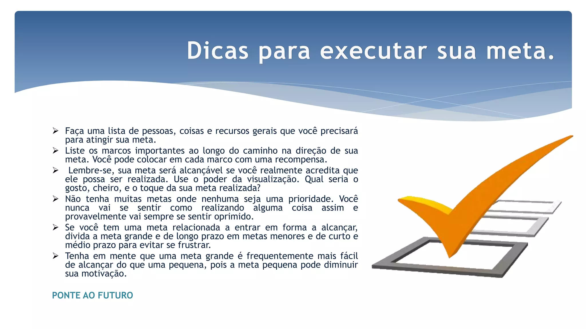  Faça uma lista de pessoas, coisas e recursos gerais que você precisará
para atingir sua meta.
 Liste os marcos importantes ao longo do caminho na direção de sua
meta. Você pode colocar em cada marco com uma recompensa.
 Lembre-se, sua meta será alcançável se você realmente acredita que
ele possa ser realizada. Use o poder da visualização. Qual seria o
gosto, cheiro, e o toque da sua meta realizada?
 Não tenha muitas metas onde nenhuma seja uma prioridade. Você
nunca vai se sentir como realizando alguma coisa assim e
provavelmente vai sempre se sentir oprimido.
 Se você tem uma meta relacionada a entrar em forma a alcançar,
divida a meta grande e de longo prazo em metas menores e de curto e
médio prazo para evitar se frustrar.
 Tenha em mente que uma meta grande é frequentemente mais fácil
de alcançar do que uma pequena, pois a meta pequena pode diminuir
sua motivação.
PONTE AO FUTURO
Dicas para executar sua meta.
 