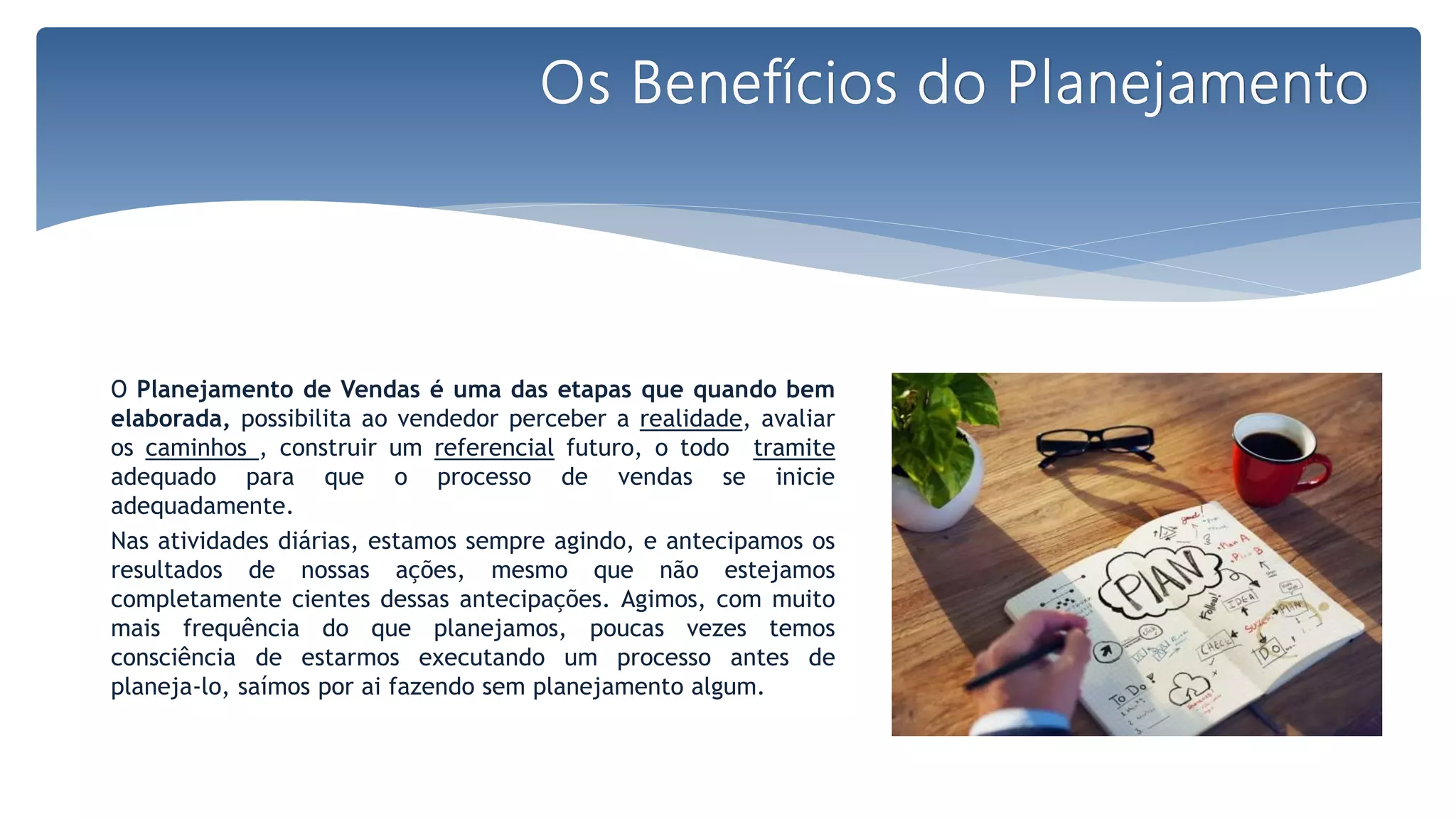 O Planejamento de Vendas é uma das etapas que quando bem
elaborada, possibilita ao vendedor perceber a realidade, avaliar
os caminhos , construir um referencial futuro, o todo tramite
adequado para que o processo de vendas se inicie
adequadamente.
Nas atividades diárias, estamos sempre agindo, e antecipamos os
resultados de nossas ações, mesmo que não estejamos
completamente cientes dessas antecipações. Agimos, com muito
mais frequência do que planejamos, poucas vezes temos
consciência de estarmos executando um processo antes de
planeja-lo, saímos por ai fazendo sem planejamento algum.
Os Benefícios do Planejamento
 