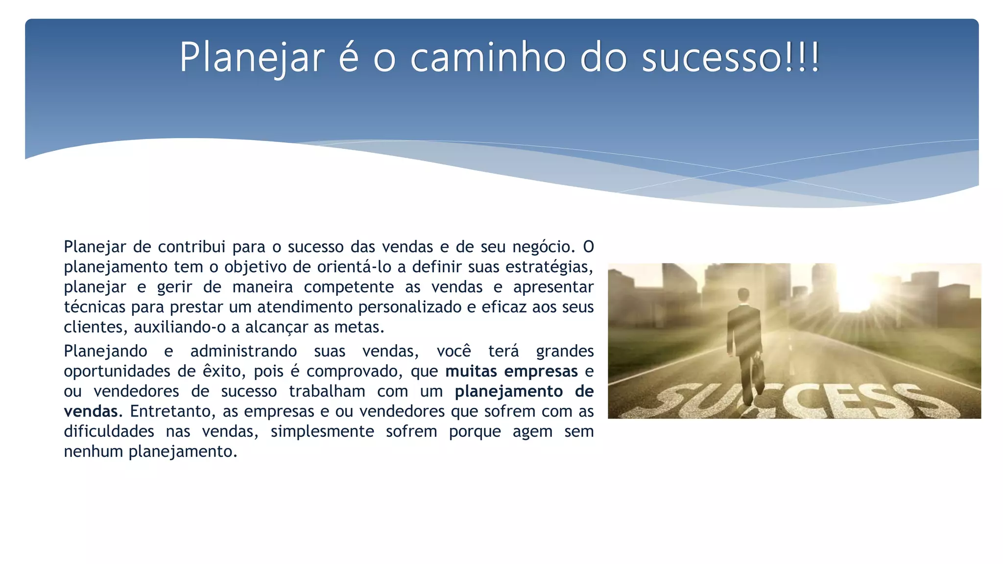 Planejar de contribui para o sucesso das vendas e de seu negócio. O
planejamento tem o objetivo de orientá-lo a definir suas estratégias,
planejar e gerir de maneira competente as vendas e apresentar
técnicas para prestar um atendimento personalizado e eficaz aos seus
clientes, auxiliando-o a alcançar as metas.
Planejando e administrando suas vendas, você terá grandes
oportunidades de êxito, pois é comprovado, que muitas empresas e
ou vendedores de sucesso trabalham com um planejamento de
vendas. Entretanto, as empresas e ou vendedores que sofrem com as
dificuldades nas vendas, simplesmente sofrem porque agem sem
nenhum planejamento.
Planejar é o caminho do sucesso!!!
 