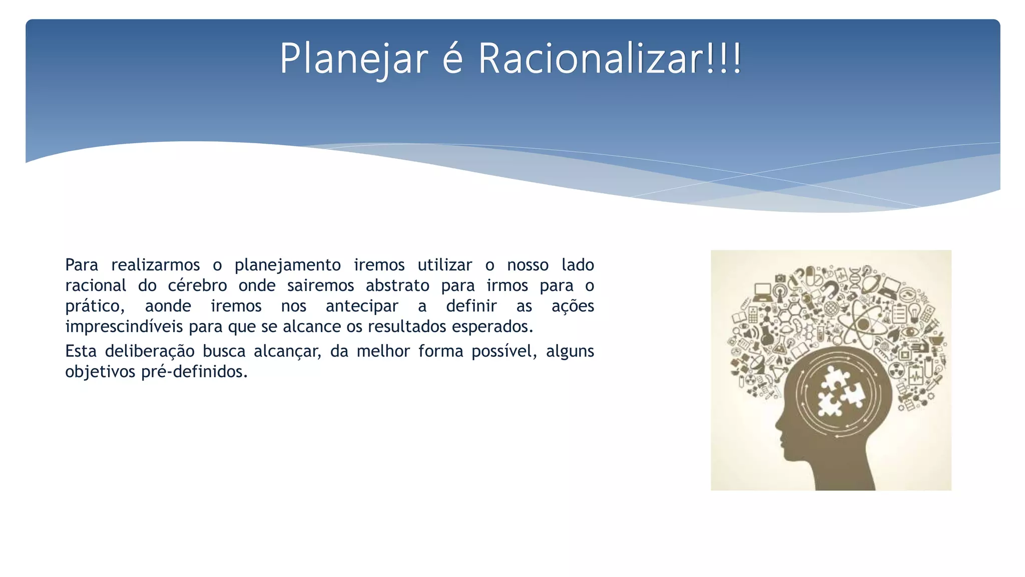Para realizarmos o planejamento iremos utilizar o nosso lado
racional do cérebro onde sairemos abstrato para irmos para o
prático, aonde iremos nos antecipar a definir as ações
imprescindíveis para que se alcance os resultados esperados.
Esta deliberação busca alcançar, da melhor forma possível, alguns
objetivos pré-definidos.
Planejar é Racionalizar!!!
 