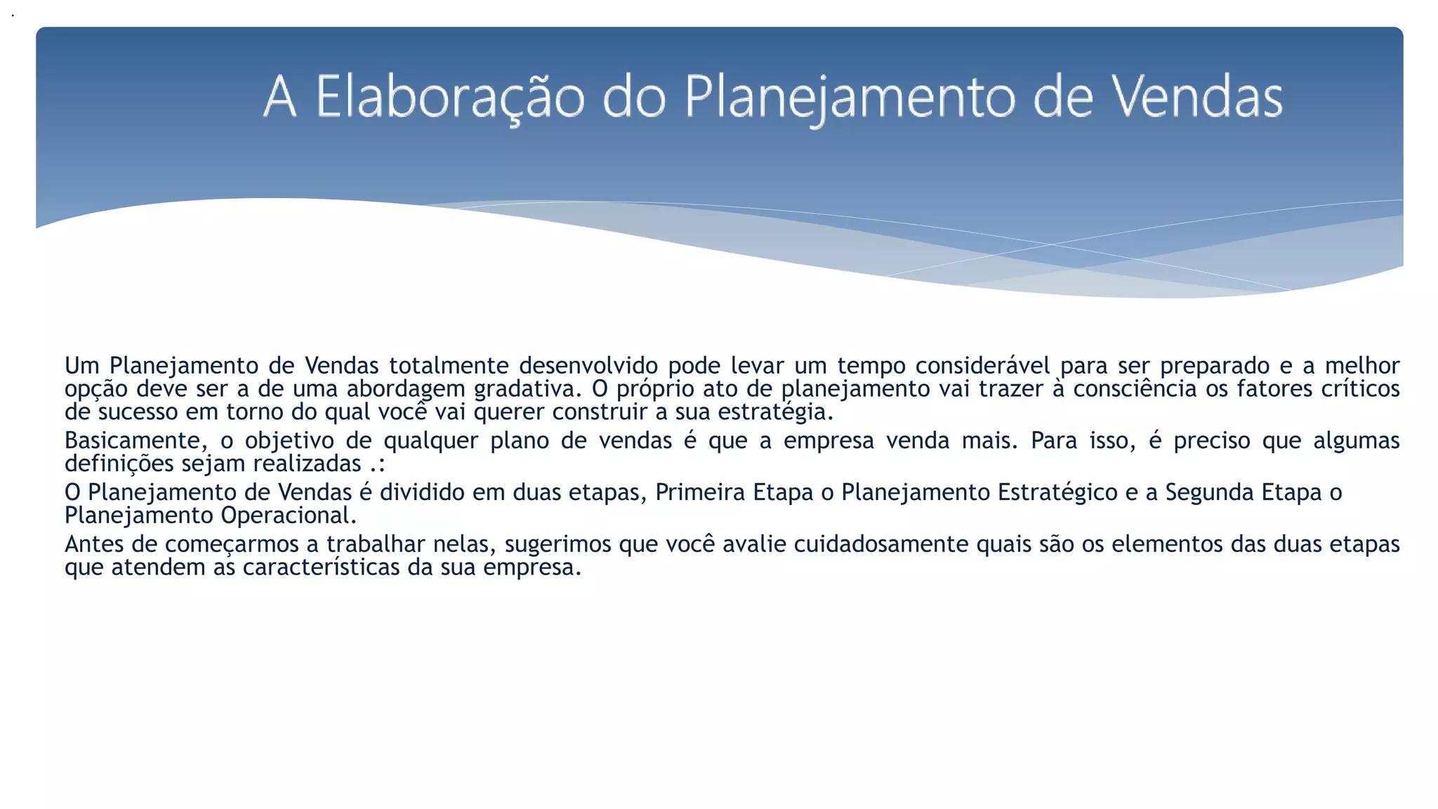 Um Planejamento de Vendas totalmente desenvolvido pode levar um tempo considerável para ser preparado e a melhor
opção deve ser a de uma abordagem gradativa. O próprio ato de planejamento vai trazer à consciência os fatores críticos
de sucesso em torno do qual você vai querer construir a sua estratégia.
Basicamente, o objetivo de qualquer plano de vendas é que a empresa venda mais. Para isso, é preciso que algumas
definições sejam realizadas .:
O Planejamento de Vendas é dividido em duas etapas, Primeira Etapa o Planejamento Estratégico e a Segunda Etapa o
Planejamento Operacional.
Antes de começarmos a trabalhar nelas, sugerimos que você avalie cuidadosamente quais são os elementos das duas etapas
que atendem as características da sua empresa.
.
 