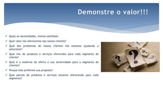 Por Claudia Dias
 Quais as necessidades, iremos satisfazer.
 Qual valor nós oferecemos aos nossos clientes?
 Qual dos problemas de nossos clientes nós estamos ajudando a
solucionar?
 Qual mix de produtos e serviços oferecidos para cada segmento de
cliente?
 Qual é a essência da oferta e sua atratividade para o segmento de
clientes?
 Porque eles preferem sua proposta?
 Qual pacote de produtos e serviços estamos oferecendo para cada
segmento?
Demonstre o valor!!!
 