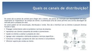 Os canais são os pontos de contato para chegar até o cliente, são pontos de interação que desempenham um papel
importante na “experiência” de compra do cliente. A combinação certa de canais permite uma correta abordagem de
mercado para a proposta de valor.
Os canais podem ser de comunicação, distribuição e venda. Eles são a interface com os clientes e possuem diversas
funções e tipos.
 Propagar conhecimento sobre os produtos e serviços da empresa.
 Apresentar aos clientes campanhas de vendas e promocionais .
 Ajudar os clientes a analisar a proposta de valor .
 Agregar valor compondo e ofertando produtos e serviços específicos .
 Comunicar e entregar a proposta de valor aos clientes e consumidores.
 Oferecer suporte pós-vendas ao cliente.
Quais os canais de distribuição?
 