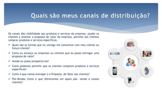 Por Claudia Dias
Os canais dão visibilidade aos produtos e serviços da empresa, ajudar os
clientes a analisar a proposta de valor da empresa, permite aos clientes
comprar produtos e serviços específicos.
 Quais são as formas que eu consigo me comunicar com meu cliente ou
futuro cliente?
 Como eu alcanço as empresas ou clientes que eu posso entregar uma
proposta de valor?
 Aonde eu posso prospecta-los?
 Como podemos permitir que os clientes comprem produtos e serviços
específicos?
 Como é que vamos entregar o a Proposta de Valor aos clientes?
 Pós-Vendas Como é que oferecemos um apoio pós- venda a nossos
clientes?
Quais são meus canais de distribuição?
 