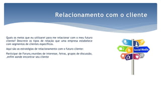 Quais os meios que eu utilizarei para me relacionar com o meu futuro
cliente? Descreve os tipos de relação que uma empresa estabelece
com segmentos de clientes específicos.
Aqui são as estratégias de relacionamento com o futuro cliente:
Participar de Foruns,reuniões de interesse, feiras, grupos de discussão,
,enfim aonde encontrar seu cliente
Relacionamento com o cliente
 