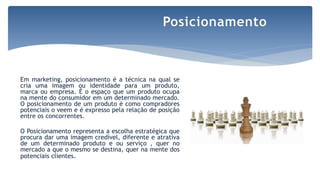 Em marketing, posicionamento é a técnica na qual se
cria uma imagem ou identidade para um produto,
marca ou empresa. É o espaço que um produto ocupa
na mente do consumidor em um determinado mercado.
O posicionamento de um produto é como compradores
potenciais o veem e é expresso pela relação de posição
entre os concorrentes.
O Posicionamento representa a escolha estratégica que
procura dar uma imagem credível, diferente e atrativa
de um determinado produto e ou serviço , quer no
mercado a que o mesmo se destina, quer na mente dos
potenciais clientes.
Posicionamento
 