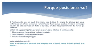 O Posicionamento tem um papel determinante nas decisões de compra dos clientes, pois estes,
confrontados com ofertas abundantes e diversificados, fazem as suas escolhas através da comparação
exaustiva de todas as marcas em todos os aspectos, com base nos posicionamentos das marcas que
conhecem.
Existem três aspectos importantes a ter em consideração na definição do posicionamento:
 O Posicionamento é uma política, e não um resultado;
 O Posicionamento é uma decisão estratégica;
 Tem uma finalidade de percepção.
Aqui a principal pergunta é :
"Quais as características distintivas que desejamos que o público atribua ao nosso produto e ou
serviço?".
Porque posicionar-se?
 
