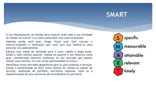 O seu Planejamento de Vendas deve mostrar onde toda a sua atividade
de vendas irá ocorrer e os custos associados com cada localização.
Sabendo aonde você quer chegar ficará mais fácil calcular o
esforço/empenho e dedicação que você terá que dedicar-se para
executar seu planejamento.
Esboçar suas metas de resultado para o curto ,médio e longo prazo.
Sendo o mais realista possível. Usando se possível o seu histórico como
guia, considerando possíveis mudanças no seu mercado que possam
reduzir suas receitas, ou criar novas oportunidades no futuro.
Identifique novos mercados geográficos para os seus produtos e serviços.
Estude a possibilidade de abrir novas frentes de vendas ou opções de
serviços, ampliação de portfólio, escritórios regionais, lojas ou a
implementação de uma estruturas de revendedores ou parceiros.
SMART
 
