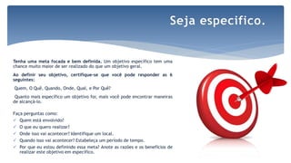 Tenha uma meta focada e bem definida. Um objetivo específico tem uma
chance muito maior de ser realizado do que um objetivo geral.
Ao definir seu objetivo, certifique-se que você pode responder as 6
seguintes:
Quem, O Quê, Quando, Onde, Qual, e Por Quê?
Quanto mais específico um objetivo for, mais você pode encontrar maneiras
de alcançá-lo.
Faça perguntas como:
 Quem está envolvido?
 O que eu quero realizar?
 Onde isso vai acontecer? Identifique um local.
 Quando isso vai acontecer? Estabeleça um período de tempo.
 Por que eu estou definindo essa meta? Anote as razões e os benefícios de
realizar este objetivo em específico.
Seja especifico.
 