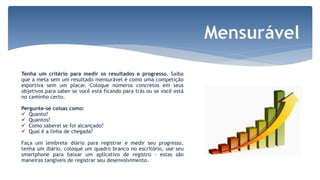 Tenha um critério para medir os resultados e progresso. Saiba
que a meta sem um resultado mensurável é como uma competição
esportiva sem um placar. Coloque números concretos em seus
objetivos para saber se você está ficando para trás ou se você está
no caminho certo.
Pergunte-se coisas como:
 Quanto?
 Quantos?
 Como saberei se foi alcançado?
 Qual é a linha de chegada?
Faça um lembrete diário para registrar e medir seu progresso,
tenha um diário, coloque um quadro branco no escritório, use seu
smartphone para baixar um aplicativo de registro - estas são
maneiras tangíveis de registrar seu desenvolvimento.
 