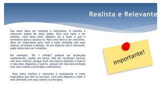 Sua meta deve ser realistas e relevantes. O realista e
relevante andam de mãos dadas. Para uma meta a ser
realista, você deve estar disposto (a) a fazer o que é
necessário para a alcança-la. Para uma meta a ser relevante,
deve ser importante para você e estar alinhada com seus
valores, princípios e desejos. Se um objetivo não é relevante,
pode muito bem ser irrealista.
Por exemplo: "Ter 1 milhão” poderia ser alcançado
rapidamente, roubar um banco. Mas em condições normais
não seria realista, porque você não estaria disposto a fazê-lo
e não estar dispostos a fazê-lo, porque ele não está alinhada
com seus valores e princípios (relevantes).
Uma meta realista e relevante é energizante e meta
inspiradora que tem os recursos, você está disposto a fazer e
está alinhada com seus valores e princípios.
Realista e Relevante
 